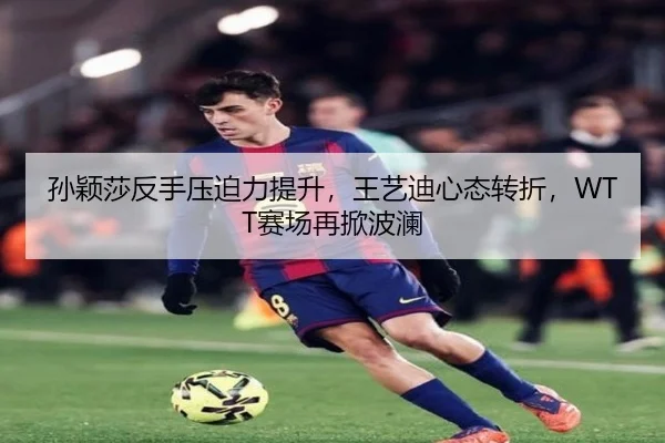 孙颖莎反手压迫力提升，王艺迪心态转折，WTT赛场再掀波澜